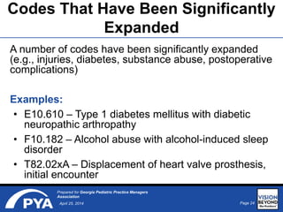 Page 24April 25, 2014
Prepared for Georgia Pediatric Practice Managers
Association
Codes That Have Been Significantly
Expanded
A number of codes have been significantly expanded
(e.g., injuries, diabetes, substance abuse, postoperative
complications)
Examples:
• E10.610 – Type 1 diabetes mellitus with diabetic
neuropathic arthropathy
• F10.182 – Alcohol abuse with alcohol-induced sleep
disorder
• T82.02xA – Displacement of heart valve prosthesis,
initial encounter
 