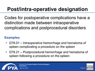 Page 25April 25, 2014
Prepared for Georgia Pediatric Practice Managers
Association
Post/intra-operative designation
Codes for postoperative complications have a
distinction made between intraoperative
complications and postprocedural disorders
Examples:
• D78.01 – Intraoperative hemorrhage and hematoma of
spleen complicating a procedure on the spleen
• D78.21 – Postprocedural hemorrhage and hematoma of
spleen following a procedure on the spleen
 