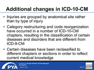 Page 26April 25, 2014
Prepared for Georgia Pediatric Practice Managers
Association
Additional changes in ICD-10-CM
• Injuries are grouped by anatomical site rather
than by type of injury
• Category restructuring and code reorganization
have occurred in a number of ICD-10-CM
chapters, resulting in the classification of certain
diseases and disorders that are different from
ICD-9-CM
• Certain diseases have been reclassified to
different chapters or sections in order to reflect
current medical knowledge
 