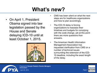 Page 2April 25, 2014
Prepared for Georgia Pediatric Practice Managers
Association
What’s new?
• On April 1, President
Obama signed into law
legislation passed by the
House and Senate
delaying ICD-10 until at
least October 1, 2015.
• CMS has been silent on what the next
steps are for healthcare organizations
and how to plan accordingly.
• The ICD-10 delay is forcing
organizations to reassess their
timelines and budgets for complying
with the code change, yet at this point
there are more questions than
answers.
• The American Health Information
Management Association has
requested clarification from CMS on a
number of technical issues
surrounding the extension of the ICD-
10 deadline, including the exact length
of the delay.
 