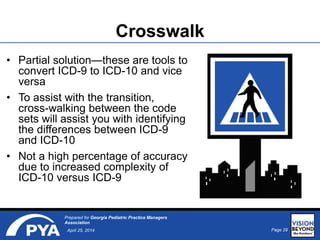 Page 29April 25, 2014
Prepared for Georgia Pediatric Practice Managers
Association
• Partial solution—these are tools to
convert ICD-9 to ICD-10 and vice
versa
• To assist with the transition,
cross-walking between the code
sets will assist you with identifying
the differences between ICD-9
and ICD-10
• Not a high percentage of accuracy
due to increased complexity of
ICD-10 versus ICD-9
Crosswalk
 