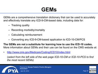 Page 30April 25, 2014
Prepared for Georgia Pediatric Practice Managers
Association
GEMs
GEMs are a comprehensive translation dictionary that can be used to accurately
and effectively translate any ICD-9-CM-based data, including data for:
– Tracking quality
– Recording morbidity/mortality
– Calculating reimbursement
– Converting any ICD-9-CM-based application to ICD-10-CM/PCS
The GEMs are not a substitute for learning how to use the ICD-10 codes.
More information about GEMs and their use can be found on the CMS website at:
• http://www.cms.gov/Medicare/Coding/ICD10/index.html
(select from the left side of the web page ICD-10-CM or ICD-10-PCS to find
the most recent GEMs)
 