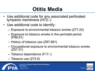 Page 39April 25, 2014
Prepared for Georgia Pediatric Practice Managers
Association
Otitis Media
• Use additional code for any associated perforated
tympanic membrane (H72.-)
• Use additional code to identify:
– Exposure to environmental tobacco smoke (Z77.22)
– Exposure to tobacco smoke in the perinatal period
(P96.81)
– History of tobacco use (Z87.891)
– Occupational exposure to environmental tobacco smoke
(Z57.31)
– Tobacco dependence (F17.-)
– Tobacco use (Z72.0)
 