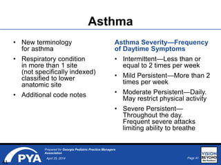 Page 41April 25, 2014
Prepared for Georgia Pediatric Practice Managers
Association
Asthma
• New terminology
for asthma
• Respiratory condition
in more than 1 site
(not specifically indexed)
classified to lower
anatomic site
• Additional code notes
Asthma Severity—Frequency
of Daytime Symptoms
• Intermittent—Less than or
equal to 2 times per week
• Mild Persistent—More than 2
times per week
• Moderate Persistent—Daily.
May restrict physical activity
• Severe Persistent—
Throughout the day.
Frequent severe attacks
limiting ability to breathe
41
 