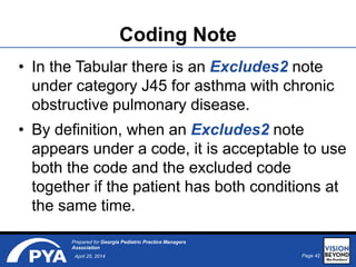Page 42April 25, 2014
Prepared for Georgia Pediatric Practice Managers
Association
Coding Note
• In the Tabular there is an Excludes2 note
under category J45 for asthma with chronic
obstructive pulmonary disease.
• By definition, when an Excludes2 note
appears under a code, it is acceptable to use
both the code and the excluded code
together if the patient has both conditions at
the same time.
 