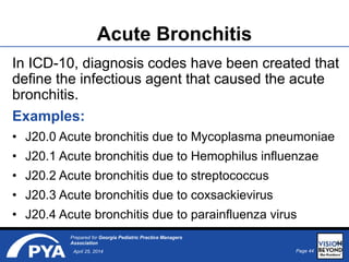 Page 44April 25, 2014
Prepared for Georgia Pediatric Practice Managers
Association
Acute Bronchitis
In ICD-10, diagnosis codes have been created that
define the infectious agent that caused the acute
bronchitis.
Examples:
• J20.0 Acute bronchitis due to Mycoplasma pneumoniae
• J20.1 Acute bronchitis due to Hemophilus influenzae
• J20.2 Acute bronchitis due to streptococcus
• J20.3 Acute bronchitis due to coxsackievirus
• J20.4 Acute bronchitis due to parainfluenza virus
44
 