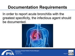 Page 45April 25, 2014
Prepared for Georgia Pediatric Practice Managers
Association
Documentation Requirements
In order to report acute bronchitis with the
greatest specificity, the infectious agent should
be documented.
4
5
 