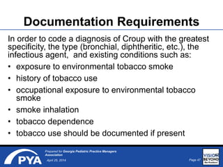 Page 47April 25, 2014
Prepared for Georgia Pediatric Practice Managers
Association
Documentation Requirements
In order to code a diagnosis of Croup with the greatest
specificity, the type (bronchial, diphtheritic, etc.), the
infectious agent, and existing conditions such as:
• exposure to environmental tobacco smoke
• history of tobacco use
• occupational exposure to environmental tobacco
smoke
• smoke inhalation
• tobacco dependence
• tobacco use should be documented if present
47
 