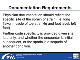 Page 49April 25, 2014
Prepared for Georgia Pediatric Practice Managers
Association
Documentation Requirements
Physician documentation should reflect the
specific site of the sprain or strain (i.e. long
flexor muscle of toe at ankle and foot level, left
foot)
Further code specificity is provided given site,
laterality, and whether the encounter is initial,
subsequent, or the sprain is a sequela of
another condition.
 