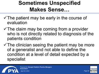 Page 50April 25, 2014
Prepared for Georgia Pediatric Practice Managers
Association
Sometimes Unspecified
Makes Sense…
The patient may be early in the course of
evaluation
The claim may be coming from a provider
who is not directly related to diagnosis of the
patients condition
The clinician seeing the patient may be more
of a generalist and not able to define the
condition at a level of detail expected by a
specialist
 