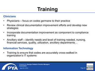 Page 56April 25, 2014
Prepared for Georgia Pediatric Practice Managers
Association
Training
Clinicians
• Physicians – focus on codes germane to their practice
• Review clinical documentation improvement efforts and develop new
strategies
• Incorporate documentation improvement as component to compliance
training
• Ancillary staff – identify needs and level of training needed, nursing,
financial services, quality, utilization, ancillary departments…
Information Technology
• Training to ensure that codes are accurately cross-walked in
organization’s IT systems
 