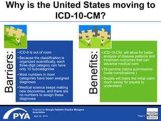 Page 5April 25, 2014
Prepared for Georgia Pediatric Practice Managers
Association
Why is the United States moving to
ICD-10-CM?
Barriers:
• ICD-9 is out of room
• Because the classification is
organized scientifically, each
three-digit category can have
only 10 subcategories
• Most numbers in most
categories have been assigned
diagnoses
• Medical science keeps making
new discoveries, and there are
no numbers to assign these
diagnoses
Benefits:
• ICD-10-CM, will allow for better
analysis of disease patterns and
treatment outcomes that can
advance medical care
• Streamline claims submissions
(code combinations )
• Details will make the initial claim
much easier for payers to
understand
 