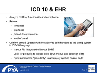 Page 59April 25, 2014
Prepared for Georgia Pediatric Practice Managers
Association
ICD 10 & EHR
• Analyze EHR for functionality and compliance
• Review:
– templates
– interfaces
– default documentation
– level of detail
• Confirm EHR is updated with the ability to communicate to the billing system
in ICD-10 language
– Is your PM integrated with your EHR?
– Look for products to include drop down menus and selection edits
– Need appropriate “granularity” to accurately capture correct code
 
