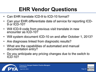 Page 60April 25, 2014
Prepared for Georgia Pediatric Practice Managers
Association
EHR Vendor Questions
• Can EHR translate ICD-9 to ICD-10 format?
• Can your EHR differentiate date of service for reporting ICD-
9 or ICD-10?
• Will ICD-9 code from previous visit translate in new
encounter as ICD-10?
• Will system document ICD-10 on and after October 1, 2013?
• Are diagnoses linked from diagnostic results?
• What are the capabilities of automated and manual
documentation entry?
• Do you anticipate any pricing changes due to the switch to
ICD-10?
 