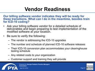 Page 61April 25, 2014
Prepared for Georgia Pediatric Practice Managers
Association
Vendor Readiness
Our billing software vendor indicates they will be ready for
these transitions. What can I do in the meantime, besides train
for ICD-10 coding?
• Ask your billing software vendor for a detailed schedule of
deliverables and begin preparing to test implementation of the
modified software at your location.
• Be sure to verify the following:
– The vendor is addressing the ICD-10 upgrades
– The number and schedule of planned ICD-10 software releases
– Their ICD-10 conversion plan accommodates your clearinghouse
testing schedule
– Any related costs to your organization
– Customer support and training they will provide
 
