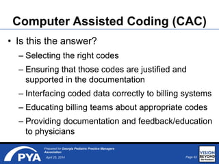 Page 62April 25, 2014
Prepared for Georgia Pediatric Practice Managers
Association
Computer Assisted Coding (CAC)
• Is this the answer?
– Selecting the right codes
– Ensuring that those codes are justified and
supported in the documentation
– Interfacing coded data correctly to billing systems
– Educating billing teams about appropriate codes
– Providing documentation and feedback/education
to physicians
 