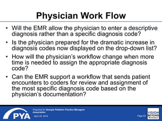 Page 63April 25, 2014
Prepared for Georgia Pediatric Practice Managers
Association
Physician Work Flow
• Will the EMR allow the physician to enter a descriptive
diagnosis rather than a specific diagnosis code?
• Is the physician prepared for the dramatic increase in
diagnosis codes now displayed on the drop-down list?
• How will the physician’s workflow change when more
time is needed to assign the appropriate diagnosis
code?
• Can the EMR support a workflow that sends patient
encounters to coders for review and assignment of
the most specific diagnosis code based on the
physician’s documentation?
 