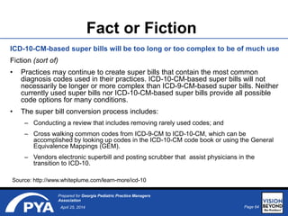 Page 64April 25, 2014
Prepared for Georgia Pediatric Practice Managers
Association
Fact or Fiction
ICD-10-CM-based super bills will be too long or too complex to be of much use
Fiction (sort of)
• Practices may continue to create super bills that contain the most common
diagnosis codes used in their practices. ICD-10-CM-based super bills will not
necessarily be longer or more complex than ICD-9-CM-based super bills. Neither
currently used super bills nor ICD-10-CM-based super bills provide all possible
code options for many conditions.
• The super bill conversion process includes:
– Conducting a review that includes removing rarely used codes; and
– Cross walking common codes from ICD-9-CM to ICD-10-CM, which can be
accomplished by looking up codes in the ICD-10-CM code book or using the General
Equivalence Mappings (GEM).
– Vendors electronic superbill and posting scrubber that assist physicians in the
transition to ICD-10.
Source: http://www.whiteplume.com/learn-more/icd-10
 