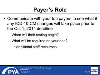 Page 65April 25, 2014
Prepared for Georgia Pediatric Practice Managers
Association
Payer’s Role
• Communicate with your top payers to see what if
any ICD-10-CM changes will take place prior to
the Oct 1, 2014 deadline
– When will their testing begin?
– What will be required on your end?
• Additional staff recourses
 