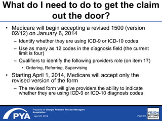 Page 68April 25, 2014
Prepared for Georgia Pediatric Practice Managers
Association
What do I need to do to get the claim
out the door?
• Medicare will begin accepting a revised 1500 (version
02/12) on January 6, 2014
– Identify whether they are using ICD-9 or ICD-10 codes
– Use as many as 12 codes in the diagnosis field (the current
limit is four)
– Qualifiers to identify the following providers role (on item 17)
• Ordering, Referring, Supervising
• Starting April 1, 2014, Medicare will accept only the
revised version of the form
– The revised form will give providers the ability to indicate
whether they are using ICD-9 or ICD-10 diagnosis codes
 