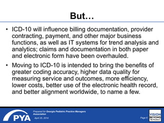 Page 6April 25, 2014
Prepared for Georgia Pediatric Practice Managers
Association
But…
• ICD-10 will influence billing documentation, provider
contracting, payment, and other major business
functions, as well as IT systems for trend analysis and
analytics; claims and documentation in both paper
and electronic form have been overhauled.
• Moving to ICD-10 is intended to bring the benefits of
greater coding accuracy, higher data quality for
measuring service and outcomes, more efficiency,
lower costs, better use of the electronic health record,
and better alignment worldwide, to name a few.
 