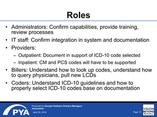 Page 72April 25, 2014
Prepared for Georgia Pediatric Practice Managers
Association
• Administrators: Confirm capabilities, provide training,
review processes
• IT staff: Confirm integration in system and documentation
• Providers:
– Outpatient: Document in support of ICD-10 code selected
– Inpatient: CM and PCS codes will have to be supported
• Billers: Understand how to look up codes, understand how
to query physicians, pull new LCDs
• Coders: Understand ICD-10 guidelines and how to
properly select ICD-10 codes base on documentation
Roles
 