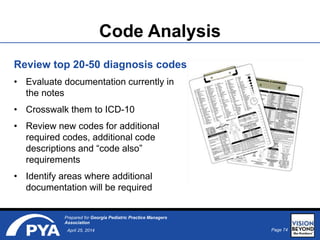 Page 74April 25, 2014
Prepared for Georgia Pediatric Practice Managers
Association
Code Analysis
Review top 20-50 diagnosis codes
• Evaluate documentation currently in
the notes
• Crosswalk them to ICD-10
• Review new codes for additional
required codes, additional code
descriptions and “code also”
requirements
• Identify areas where additional
documentation will be required
 