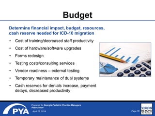 Page 76April 25, 2014
Prepared for Georgia Pediatric Practice Managers
Association
Budget
• Cost of training/decreased staff productivity
• Cost of hardware/software upgrades
• Forms redesign
• Testing costs/consulting services
• Vendor readiness – external testing
• Temporary maintenance of dual systems
• Cash reserves for denials increase, payment
delays, decreased productivity
Determine financial impact, budget, resources,
cash reserve needed for ICD-10 migration
 