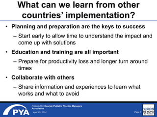 Page 7April 25, 2014
Prepared for Georgia Pediatric Practice Managers
Association
What can we learn from other
countries’ implementation?
• Planning and preparation are the keys to success
– Start early to allow time to understand the impact and
come up with solutions
• Education and training are all important
– Prepare for productivity loss and longer turn around
times
• Collaborate with others
– Share information and experiences to learn what
works and what to avoid
 