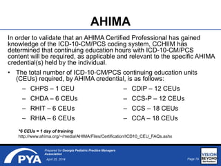 Page 79April 25, 2014
Prepared for Georgia Pediatric Practice Managers
Association
AHIMA
In order to validate that an AHIMA Certified Professional has gained
knowledge of the ICD-10-CM/PCS coding system, CCHIIM has
determined that continuing education hours with ICD-10-CM/PCS
content will be required, as applicable and relevant to the specific AHIMA
credential(s) held by the individual.
• The total number of ICD-10-CM/PCS continuing education units
(CEUs) required, by AHIMA credential, is as follows:
*6 CEUs = 1 day of training
http://www.ahima.org/~/media/AHIMA/Files/Certification/ICD10_CEU_FAQs.ashx
– CHPS – 1 CEU
– CHDA – 6 CEUs
– RHIT – 6 CEUs
– RHIA – 6 CEUs
– CDIP – 12 CEUs
– CCS-P – 12 CEUs
– CCS – 18 CEUs
– CCA – 18 CEUs
 