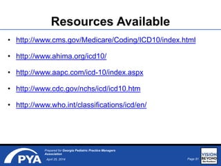 Page 81April 25, 2014
Prepared for Georgia Pediatric Practice Managers
Association
Resources Available
• http://www.cms.gov/Medicare/Coding/ICD10/index.html
• http://www.ahima.org/icd10/
• http://www.aapc.com/icd-10/index.aspx
• http://www.cdc.gov/nchs/icd/icd10.htm
• http://www.who.int/classifications/icd/en/
 