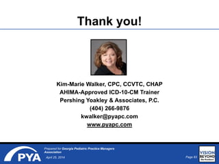 Page 83April 25, 2014
Prepared for Georgia Pediatric Practice Managers
Association
Thank you!
Kim-Marie Walker, CPC, CCVTC, CHAP
AHIMA-Approved ICD-10-CM Trainer
Pershing Yoakley & Associates, P.C.
(404) 266-9876
kwalker@pyapc.com
www.pyapc.com
 