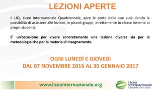 www.liceointernazionale.org
LEZIONI APERTE
Il LIQ, Liceo internazionale Quadriennale, apre le porte delle sue aule dando la
possibilità di assistere alle lezioni, in piccoli gruppi, direttamente in classe insieme ai
propri studenti.
E’ un’occasione per vivere concretamente una lezione diversa sia per la
metodologia che per la materia di insegnamento.
OGNI LUNEDÌ E GIOVEDÌ
DAL 07 NOVEMBRE 2016 AL 30 GENNAIO 2017
 