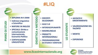 www.liceointernazionale.org
#LIQPIANODISTUDI
• DIPLOMA IN 4 ANNI
• Indirizzo Linguistico
e Scientifico
• MATERIE IN INGLESE
• SPECIALS: Diritto e
comunicazione
internazionale,
Economia Politica
• CERTIFICAZIONI
LINGUISTICHE
DIDATTICAeMETODO
• DOCENTI
SELEZIONATI
• AULE 3.0
• INTERDISCIPLINARITÀ
• MADRELINGUA
• PROGETTI
INTERNAZIONALI
• PROGRAMMAZIONE
DI STUDIO E VERIFICHE
LOSTUDENTE
• ASCOLTO E
ORIENTAMENTO
• VALORIZZAZIONE DEL
TALENTO
• MERITO
• ESPERIENZE
 