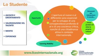 www.liceointernazionale.org
Lo Studente
L'apertura al nuovo e al
differente sono essenziali
per lo sviluppo di una
consapevolezza profonda di
sé e di una coscienza critica,
nonché di una cittadinanza
attiva in contesto
internazionale.
Opportunità
Strumenti
per
interpretare
il mondo…
Learning Mobility
…senza
perdere di
vista la
propria
cultura
• ASCOLTO E
ORIENTAMENTO
• VALORIZZAZIONE DEL
TALENTO
• MERITO
• ESPERIENZE
 