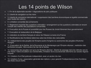 Les 14 points de Wilson
 1. Fin de la diplomatie secrète = négociations de paix publiques
 2. Liberté de navigation sur les mers
 3. Liberté de commerce international = suppression des barrières économiques et égalité commerciale
pour toutes les nations.
 4. Limitation concertée des armements
 5. Règlement impartial des questions coloniales = arrangement sur les questions coloniales en tenant
compte des intérêts des populations concernées
 6. Evacuation de la Russie et possibilité pour les Russes de choisir librement leur gouvernement
 7. Evacuation et restauration de la Belgique
 8. Libération du territoire français et retour de l'Alsace-Lorraine à la France
 9. Rectifications des frontières italiennes selon les limites des nationalités
 10. Indépendance des peuples de l’Empire austro-hongrois ou autonomie des peuples d'Autriche-
Hongrie.
 11. Evacuation de la Serbie, de la Roumanie et du Montenegro par l’Empire ottoman ; restitution des
territoires occupés ; libre accès à la mer de la Serbie.
 12. Autonomie des peuples non turcs de l'Empire ottoman ; liberté de passage dans les détroits vers la
mer Noire = libre-circulation aux Dardanelles, limitation de la souveraineté ottomane aux seules régions
turques
 13. Création d’un Etat polonais indépendant, avec un accès à la mer.
 14. Création d’une « association générale des nations » pour garantir l'indépendance et les frontières
des États (future SDN)
 