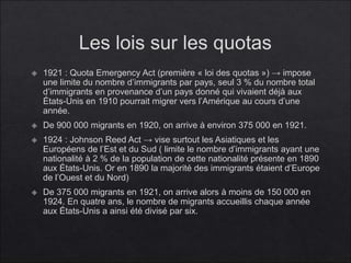 Les lois sur les quotas
 1921 : Quota Emergency Act (première « loi des quotas ») → impose
une limite du nombre d’immigrants par pays, seul 3 % du nombre total
d’immigrants en provenance d’un pays donné qui vivaient déjà aux
États-Unis en 1910 pourrait migrer vers l’Amérique au cours d’une
année.
 De 900 000 migrants en 1920, on arrive à environ 375 000 en 1921.
 1924 : Johnson Reed Act → vise surtout les Asiatiques et les
Européens de l’Est et du Sud ( limite le nombre d’immigrants ayant une
nationalité à 2 % de la population de cette nationalité présente en 1890
aux États-Unis. Or en 1890 la majorité des immigrants étaient d’Europe
de l’Ouest et du Nord)
 De 375 000 migrants en 1921, on arrive alors à moins de 150 000 en
1924. En quatre ans, le nombre de migrants accueillis chaque année
aux États-Unis a ainsi été divisé par six.
 