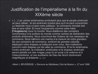 Justification de l’impérialisme à la fin du
XIXème siècle
 « (...) Les usines américaines produisent plus que le peuple américain
ne peut utiliser ; le sol américain produit plus qu’il ne peut consommer.
La destinée nous a tracé notre politique ; le commerce mondial doit
être et sera nôtre. Et nous l’acquerrons comme notre mère
[l’Angleterre] nous l’a montré. Nous établirons des comptoirs
commerciaux à la surface du monde comme centres de distribution des
produits américains. Nous couvrirons les Océans de nos vaisseaux de
commerce. Nous bâtirons une marine à la mesure de notre grandeur.
De nos comptoirs de commerce, sortiront de grandes colonies
déployant notre drapeau et trafiquant avec nous. Nos institutions
suivront notre drapeau sur les ailes du commerce. Et la loi américaine,
l’ordre américain, la civilisation américaine et le drapeau américain
seront plantés sur des rivages jusqu’ici en proie à la violence et à
l’obscurantisme, et ces auxiliaires de Dieu les feront dorénavant
magnifiques et éclatants. (...) »
Albert J. BEVERIDGE, « Discours au Middlesex Club de Boston », 27 avril 1898
 