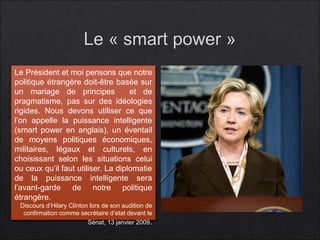 Le Président et moi pensons que notre
politique étrangère doit-être basée sur
un mariage de principes et de
pragmatisme, pas sur des idéologies
rigides. Nous devons utiliser ce que
l’on appelle la puissance intelligente
(smart power en anglais), un éventail
de moyens politiques économiques,
militaires, légaux et culturels, en
choisissant selon les situations celui
ou ceux qu’il faut utiliser. La diplomatie
de la puissance intelligente sera
l’avant-garde de notre politique
étrangère.
Discours d’Hilary Clinton lors de son audition de
confirmation comme secrétaire d’etat devant le
Sénat, 13 janvier 2009.
 