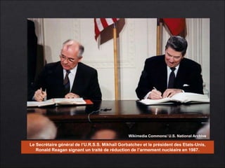Wikimedia Commons/ U.S. National Archive 
Le Secrétaire général de l’U.R.S.S. Mikhaïl Gorbatchev et le président des Etats-Unis, 
Ronald Reagan signant un traité de réduction de l’armement nucléaire en 1987. 
 