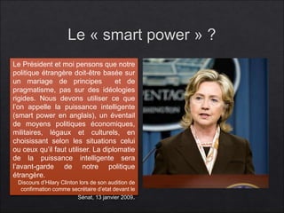 Le Président et moi pensons que notre 
politique étrangère doit-être basée sur 
un mariage de principes et de 
pragmatisme, pas sur des idéologies 
rigides. Nous devons utiliser ce que 
l’on appelle la puissance intelligente 
(smart power en anglais), un éventail 
de moyens politiques économiques, 
militaires, légaux et culturels, en 
choisissant selon les situations celui 
ou ceux qu’il faut utiliser. La diplomatie 
de la puissance intelligente sera 
l’avant-garde de notre politique 
étrangère. 
Discours d’Hilary Clinton lors de son audition de 
confirmation comme secrétaire d’etat devant le 
Sénat, 13 janvier 2009. 
 