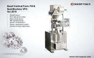 Small Vertical Form Fill &
Seal Machine VFH
Ver.2015
• SS304 Frame
• PLC with touch screen
• More safety device
• Mis-operate protect
• Smart - no waste film
• Smart - counting for carton
• And tell us if you need more
www.honorpack.com
 