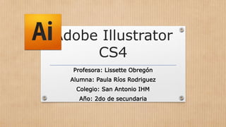Adobe Illustrator
CS4
Profesora: Lissette Obregón
Alumna: Paula Ríos Rodriguez
Colegio: San Antonio IHM
Año: 2do de secundaria
 
