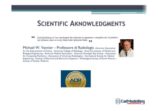 SSCIENTIFICCIENTIFIC AAKNOWLEDGMENTSKNOWLEDGMENTS
Michael W. Vannier – Professore di Radiologia -American Association
for the Advancement of Science - American College of Radiology - American Institute of Medical and
Biological Engineering - American Medical Association - American Roentgen Ray Society - Association
for Computing Machinery - Association of University Radiologists - International Society for Optical
“
“
”
for Computing Machinery - Association of University Radiologists - International Society for Optical
Engineering - Institute of Electrical and Electronics Engineers - Radiological Society of North America -
Society of Nuclear Medicine
 