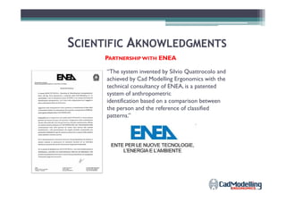 SSCIENTIFICCIENTIFIC AAKNOWLEDGMENTSKNOWLEDGMENTS
PARTNERSHIP WITH ENEA
“The system invented by Silvio Quattrocolo and
achieved by Cad Modelling Ergonomics with the
technical consultancy of ENEA, is a patented
system of anthropometric
identification based on a comparison betweenidentification based on a comparison between
the person and the reference of classified
patterns.”
 