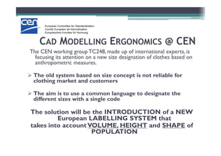 CCADAD MMODELLINGODELLING EERGONOMICSRGONOMICS @ CEN@ CEN
The CEN working group TC248, made up of international experts, is
focusing its attention on a new size designation of clothes based on
anthropometric measures.
The old system based on size concept is not reliable for
clothing market and customers
The old system based on size concept is not reliable for
clothing market and customers
The aim is to use a common language to designate the
different sizes with a single code
The solution will be the INTRODUCTION of a NEW
European LABELLING SYSTEM that
takes into accountVOLUME, HEIGHT and SHAPE of
POPULATION
 