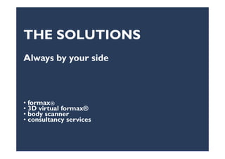 APPAREL: The search for the best fitAPPAREL: The search for the best fit
Nowadays, the mass production of garments has no real connection to the body shapes
and volumes of people. Fit is not always correct!
Problems of:
• Unsold stock
• Garments adjustments and so higher perceived price
• Less customer loyalty and retention to the brand
• Huge waste of resources
•Time-consuming effort for customers•Time-consuming effort for customers
Each person has its
own specific body
shape and volumes
that cannot be
identified as
traditional “sizes”
 