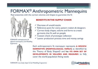 FORMAXFORMAX®® Anthropometric MannequinsAnthropometric Mannequins
Real anatomies with the correct volumes and shapes to guarantee the fit
Decrease of unsold stocks
Reference point for every pattern makers & designers
Correct body shapes, volume and forms to create
garments that fit well on people
Costant check of prototype collection
BENEFITS INTHE SUPPLY CHAIN
garments that fit well on people
Costant check of prototype collection
Leaner production process: time and money savingsFORMAX® anthropometric fit
apparel mannequins, Cad Modelling
Ergonomics
Each anthropometric fit mannequin represents A SPECIFIC
NORMOTYPE (MORPHOLOGICAL FAMILY) as identified by
the Theory of Body Shapes© and has ITS OWN SET OF
DEVELOPMENTS IN VOLUMES AND MEASURES to fully
cover the world population fitting needs
FORMAX® man, body shape 8, Cad Modelling Errgonomics
 