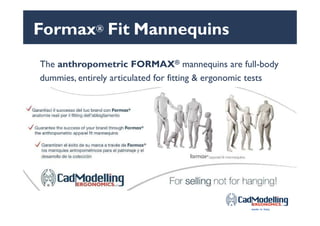 Formax® Fit Mannequins
The anthropometric FORMAX® mannequins are full-body
dummies, entirely articulated for fitting & ergonomic tests
All of our solutions are Made in Italy and protected &
international patent registered
 