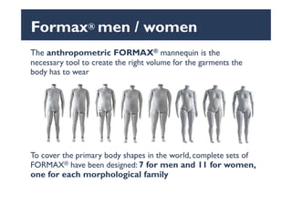 The anthropometric FORMAX® mannequin is the
necessary tool to create the right volume for the garments the
body has to wear
Formax® men / women
To cover the primary body shapes in the world, complete sets of
FORMAX® have been designed: 7 for men and 11 for women,
one for each morphological family
 